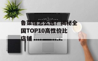 鲁菜馆怎么选？揭秘全国TOP10高性价比店铺