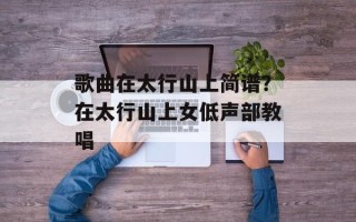 歌曲在太行山上简谱？在太行山上女低声部教唱