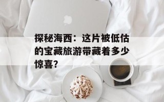探秘海西：这片被低估的宝藏旅游带藏着多少惊喜？