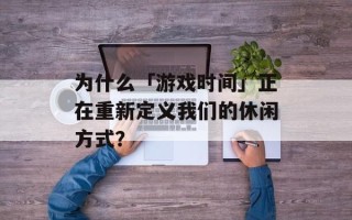 为什么「游戏时间」正在重新定义我们的休闲方式？