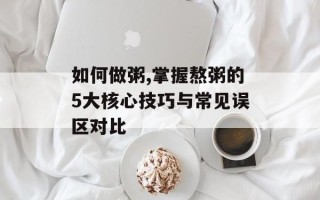 如何做粥,掌握熬粥的5大核心技巧与常见误区对比