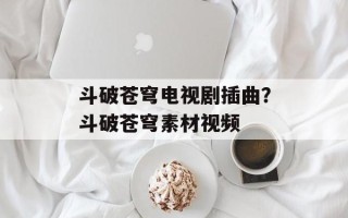 斗破苍穹电视剧插曲？斗破苍穹素材视频