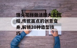 馒头花样做法图大全教程,传统面点的创意变身,解锁20种造型技巧