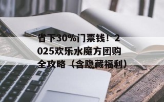 省下30%门票钱！2025欢乐水魔方团购全攻略（含隐藏福利）