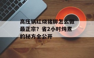 高压锅红烧猪脚怎么做最正宗？省2小时炖煮的秘方全公开