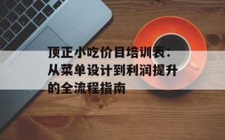 顶正小吃价目培训表：从菜单设计到利润提升的全流程指南