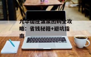 九华山庄温泉团购全攻略：省钱秘籍+避坑指南