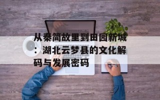 从秦简故里到田园新城：湖北云梦县的文化解码与发展密码