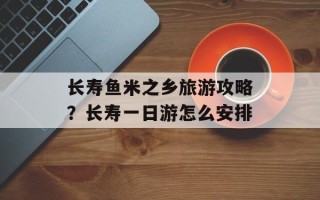 长寿鱼米之乡旅游攻略？长寿一日游怎么安排