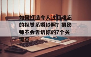 如何打造令人过目难忘的视觉系婚纱照？摄影师不会告诉你的7个关键点