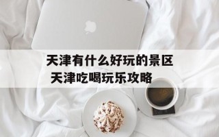 天津有什么好玩的景区 天津吃喝玩乐攻略
