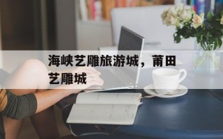 海峡艺雕旅游城，莆田艺雕城