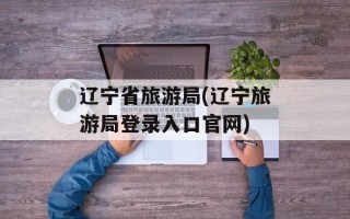 辽宁省旅游局(辽宁旅游局登录入口官网)