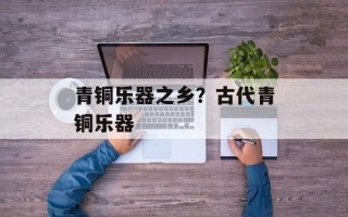 青铜乐器之乡？古代青铜乐器