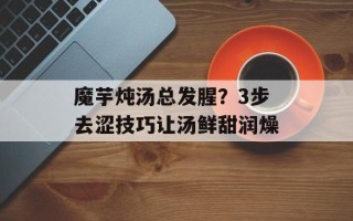 魔芋炖汤总发腥？3步去涩技巧让汤鲜甜润燥
