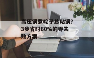 高压锅煮粽子总粘锅？3步省时60%的零失败方案