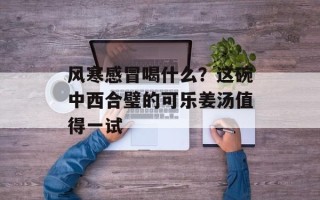 风寒感冒喝什么？这碗中西合璧的可乐姜汤值得一试