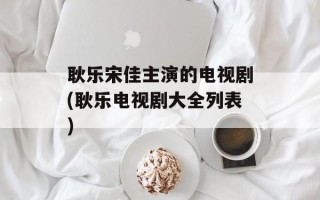 耿乐宋佳主演的电视剧(耿乐电视剧大全列表)