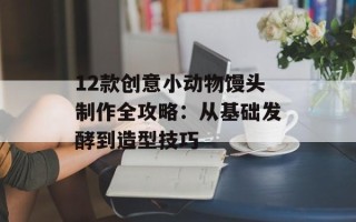 12款创意小动物馒头制作全攻略：从基础发酵到造型技巧