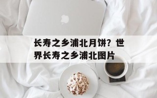 长寿之乡浦北月饼？世界长寿之乡浦北图片