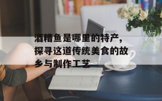 酒糟鱼是哪里的特产,探寻这道传统美食的故乡与制作工艺