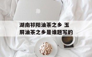 湖南祁阳油茶之乡 玉屏油茶之乡是谁题写的