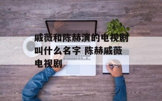 戚薇和陈赫演的电视剧叫什么名字 陈赫戚薇电视剧