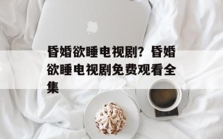 昏婚欲睡电视剧？昏婚欲睡电视剧免费观看全集