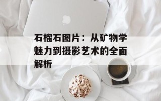 石榴石图片：从矿物学魅力到摄影艺术的全面解析