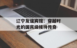 辽宁友谊宾馆：穿越时光的国宾级接待传奇