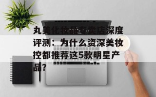 丸美化妆品专卖店深度评测：为什么资深美妆控都推荐这5款明星产品？