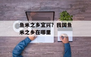 鱼米之乡宜兴？我国鱼米之乡在哪里