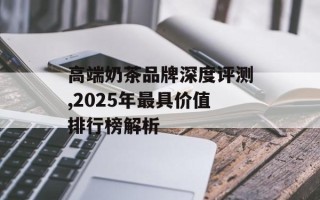 高端奶茶品牌深度评测,2025年最具价值排行榜解析