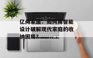 亿尚家居：如何用智能设计破解现代家庭的收纳困局？