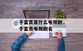 于富贵是什么电视剧，于富贵电视剧名