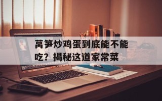 莴笋炒鸡蛋到底能不能吃？揭秘这道家常菜