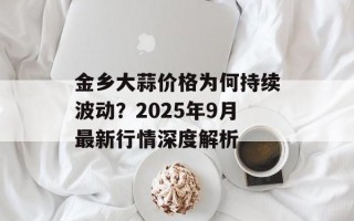 金乡大蒜价格为何持续波动？2025年9月最新行情深度解析