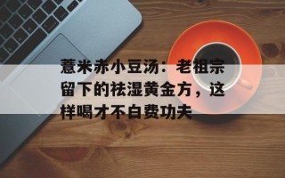 薏米赤小豆汤：老祖宗留下的祛湿黄金方，这样喝才不白费功夫