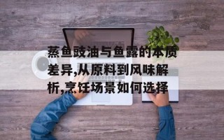 蒸鱼豉油与鱼露的本质差异,从原料到风味解析,烹饪场景如何选择