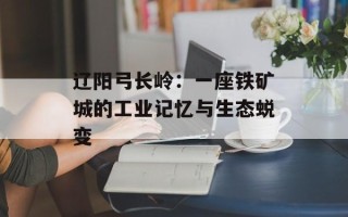 辽阳弓长岭：一座铁矿城的工业记忆与生态蜕变