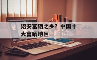 诏安富硒之乡？中国十大富硒地区