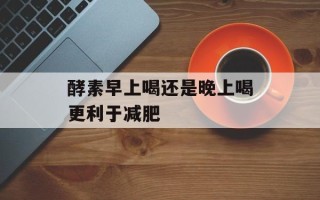 酵素早上喝还是晚上喝更利于减肥