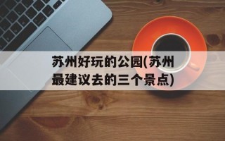 苏州好玩的公园(苏州最建议去的三个景点)