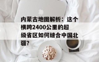 内蒙古地图解析：这个横跨2400公里的超级省区如何缝合中国北疆？