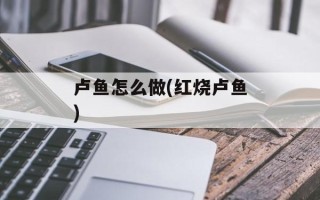 卢鱼怎么做(红烧卢鱼)