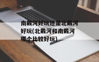 南戴河好玩还是北戴河好玩(北戴河和南戴河哪个比较好玩)