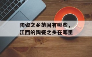 陶瓷之乡范围有哪些，江西的陶瓷之乡在哪里
