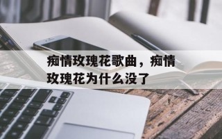 痴情玫瑰花歌曲，痴情玫瑰花为什么没了