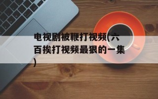 电视剧被鞭打视频(六百挨打视频最狠的一集)