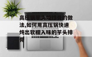 高压锅芋头炖排骨的做法,如何用高压锅快速炖出软糯入味的芋头排骨